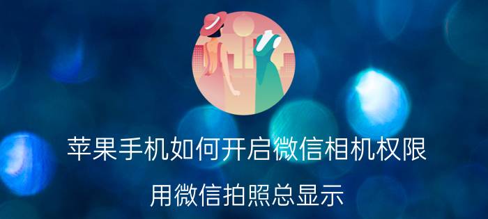 苹果手机如何开启微信相机权限 用微信拍照总显示